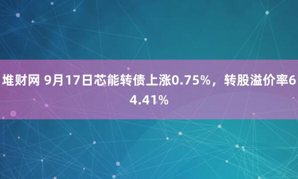堆财网 9月17日芯能转债上涨0.75%，转股溢价率64.41%