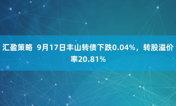 汇盈策略  9月17日丰山转债下跌0.04%，转股溢价率20.81%