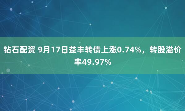 钻石配资 9月17日益丰转债上涨0.74%，转股溢价率49.97%