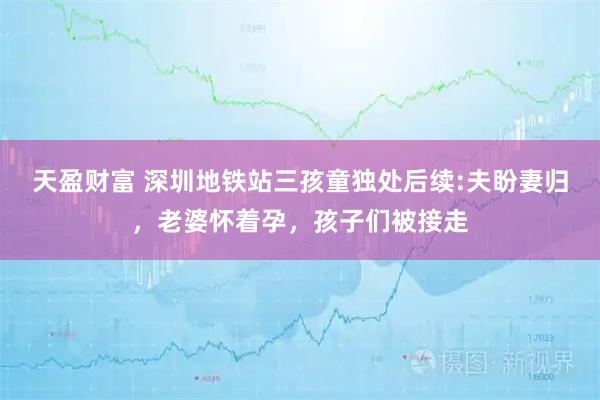 天盈财富 深圳地铁站三孩童独处后续:夫盼妻归，老婆怀着孕，孩子们被接走