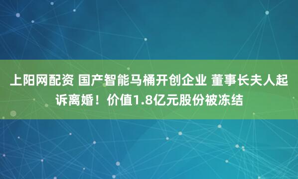 上阳网配资 国产智能马桶开创企业 董事长夫人起诉离婚！价值1.8亿元股份被冻结