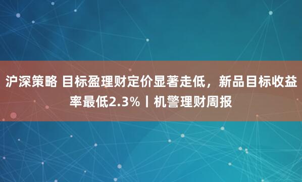 沪深策略 目标盈理财定价显著走低，新品目标收益率最低2.3%丨机警理财周报