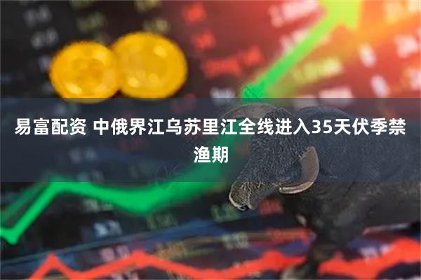 易富配资 中俄界江乌苏里江全线进入35天伏季禁渔期
