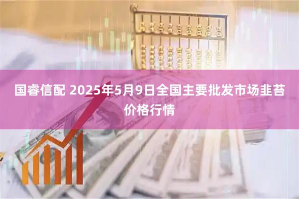 国睿信配 2025年5月9日全国主要批发市场韭苔价格行情