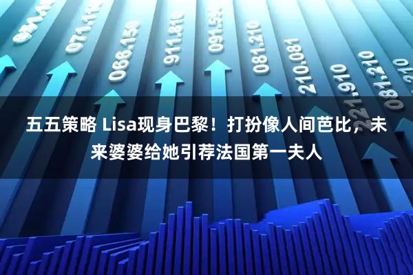 五五策略 Lisa现身巴黎！打扮像人间芭比，未来婆婆给她引荐法国第一夫人