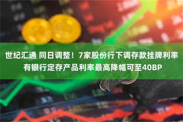世纪汇通 同日调整！7家股份行下调存款挂牌利率 有银行定存产品利率最高降幅可至40BP