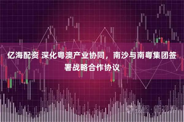 亿海配资 深化粤澳产业协同，南沙与南粤集团签署战略合作协议