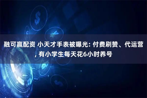 融可赢配资 小天才手表被曝光: 付费刷赞、代运营, 有小学生每天花6小时养号