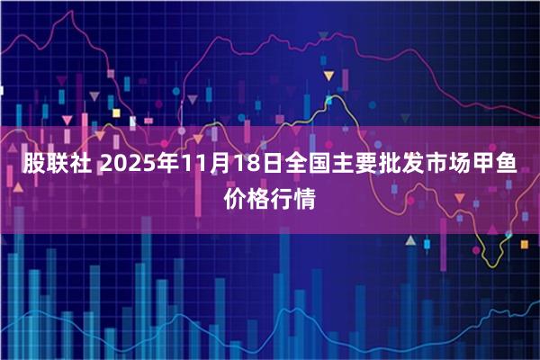 股联社 2025年11月18日全国主要批发市场甲鱼价格行情