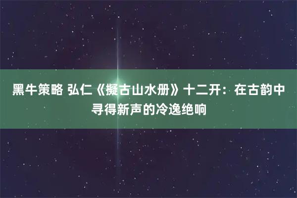 黑牛策略 弘仁《擬古山水册》十二开：在古韵中寻得新声的冷逸绝响