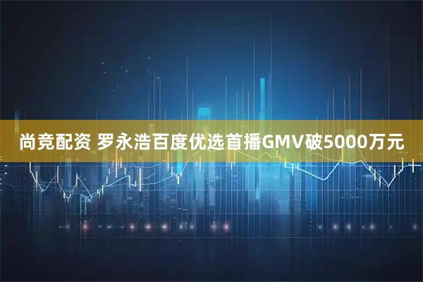 尚竞配资 罗永浩百度优选首播GMV破5000万元