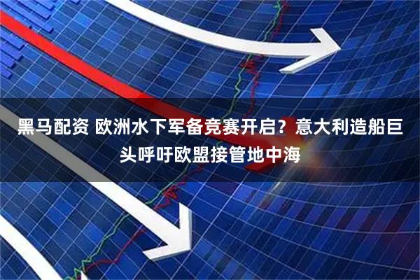 黑马配资 欧洲水下军备竞赛开启？意大利造船巨头呼吁欧盟接管地中海