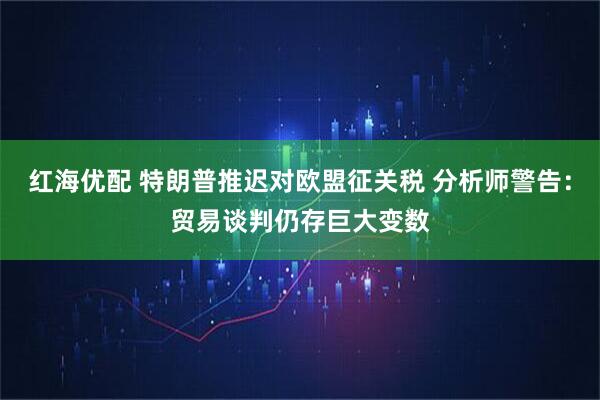红海优配 特朗普推迟对欧盟征关税 分析师警告：贸易谈判仍存巨大变数