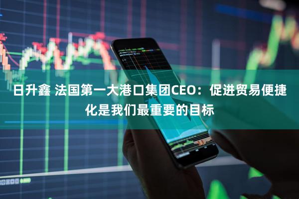 日升鑫 法国第一大港口集团CEO：促进贸易便捷化是我们最重要的目标