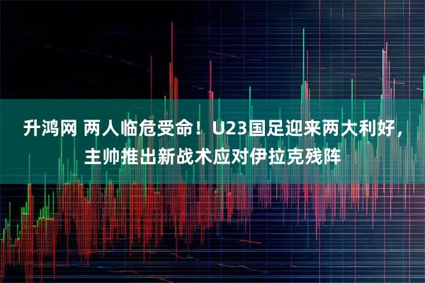 升鸿网 两人临危受命！U23国足迎来两大利好，主帅推出新战术应对伊拉克残阵