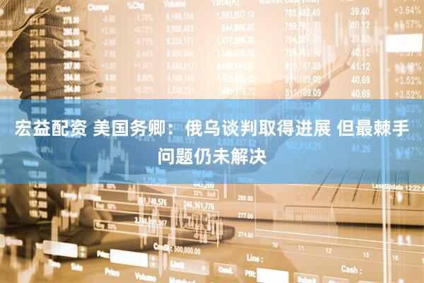 宏益配资 美国务卿：俄乌谈判取得进展 但最棘手问题仍未解决