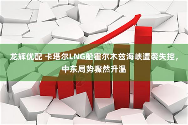 龙辉优配 卡塔尔LNG船霍尔木兹海峡遭袭失控，中东局势骤然升温